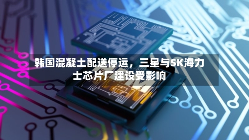 韩国混凝土配送停运，三星与SK海力士芯片厂建设受影响