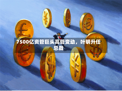 7500亿资管巨头高管变动，叶明升任总裁-第2张图片