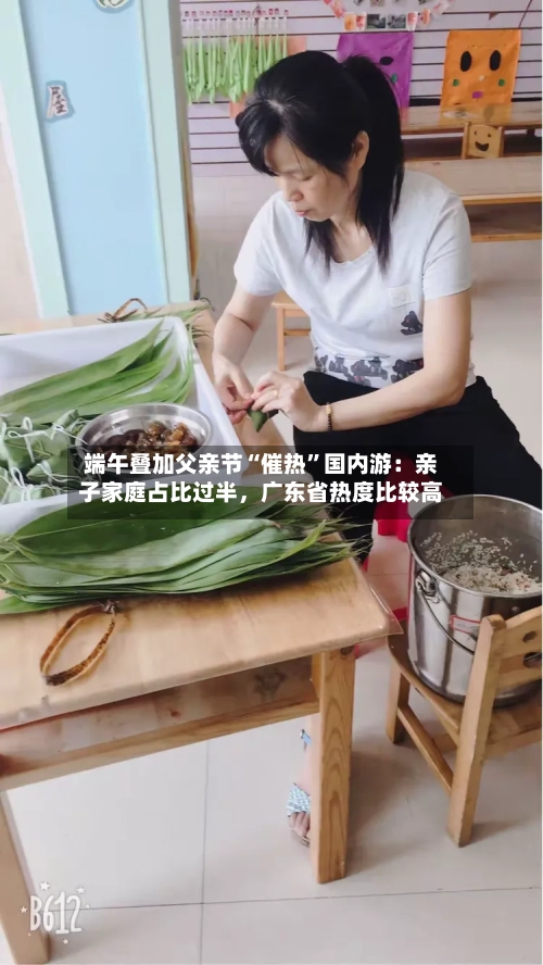 端午叠加父亲节“催热”国内游：亲子家庭占比过半，广东省热度比较高-第3张图片
