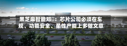 黑芝麻智能邓堃：芯片公司必须在车规、功能安全	、柔性产能上多做文章-第3张图片