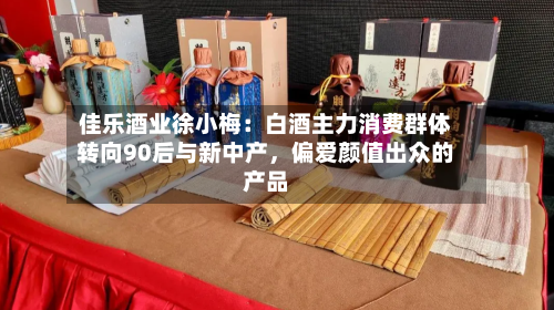 佳乐酒业徐小梅：白酒主力消费群体转向90后与新中产，偏爱颜值出众的产品-第2张图片