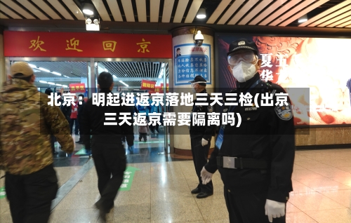 北京：明起进返京落地三天三检(出京三天返京需要隔离吗)-第2张图片
