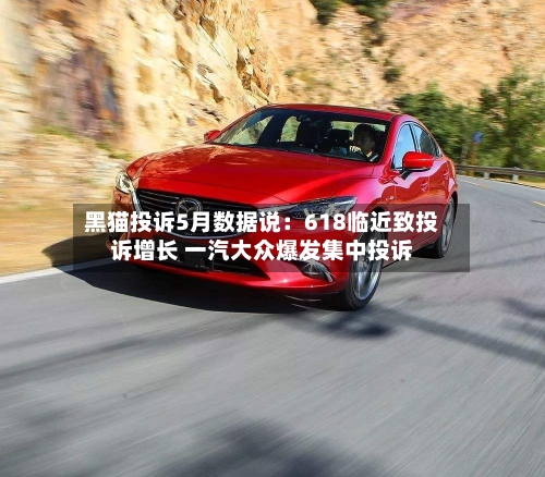黑猫投诉5月数据说:618临近致投诉增长 一汽大众爆发集中投诉